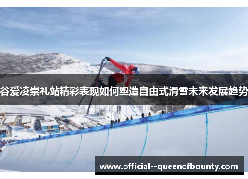 谷爱凌崇礼站精彩表现如何塑造自由式滑雪未来发展趋势