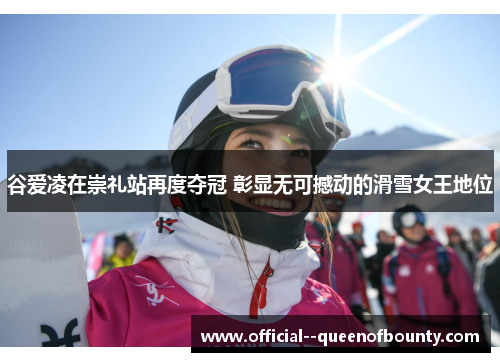 谷爱凌在崇礼站再度夺冠 彰显无可撼动的滑雪女王地位