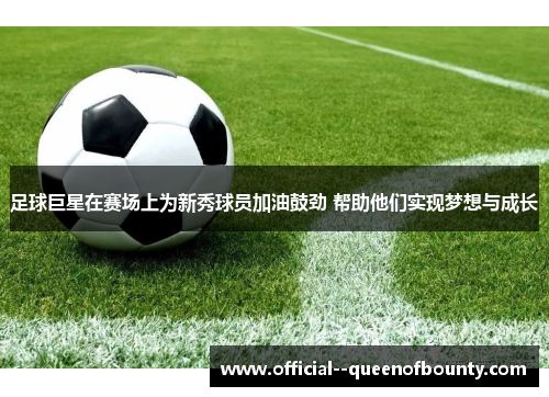 足球巨星在赛场上为新秀球员加油鼓劲 帮助他们实现梦想与成长 足球巨星在赛场上为新秀球员加油鼓劲 帮助他们实现梦想与成长