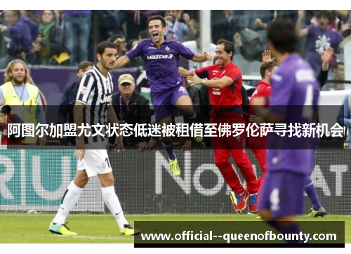 阿图尔加盟尤文状态低迷被租借至佛罗伦萨寻找新机会