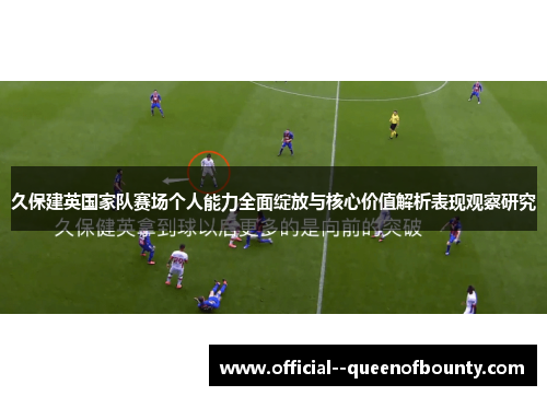 久保建英国家队赛场个人能力全面绽放与核心价值解析表现观察研究 久保建英国家队赛场个人能力全面绽放与核心价值解析表现观察研究